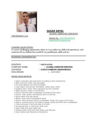 SAGAR ARYAL
GLOBAL EMIRATES SERVICES
ABUDHABI U.A.E.
Mobile No. +971544895153
Sagararyal521@gmail.com
CAREER OBJECTIVES:
To secure challenging opportunity where in I can utilize my skills and experiences, and
maximize all my abilities that would fit my qualification, skills and etc.
WORKING EXPERIENCES:
__________________________________________________________________
POSITION : F&B WAITER
COMPANY NAME : GLOBAL EMIRATES SERVICES
ADDRESS : GASCO HABSHAN ABUDHABI UEA
VISA ENDED : JULY 2017
WORK DESCRIPTION
• Greet customers and seat them according to their preferences
• Offer welcome drinks and beverages
• Fill water glasses and refill beverages
• Take orders and provide information about menu items
• Suggest menu items when requested by the customer
• Relay patrons’ orders to the kitchen
• Ensure that the order is prepared according to the menu
• Ensure order quality and quantity prior to serving
• Serve meals and side dishes
• Deliver food carts to designated areas
• Ensure that continued service is managed during the course of the meal
• Keep a constant eye on the table to gauge needs and fulfill them immediately
• Total customers’ check and take it to them
• Accept payment in cash and credit card
• Clear table and clean table tops
• Change table cloths and clear dishes and flatware
• Carry dishes and flatware to the kitchen
 