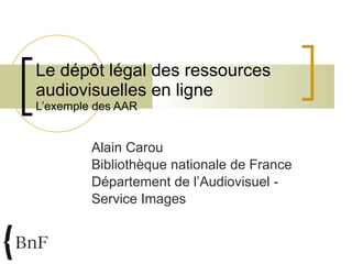Le dépôt légal des ressources audiovisuelles en ligne  L’exemple des AAR Alain Carou Bibliothèque nationale de France Département de l’Audiovisuel - Service Images 