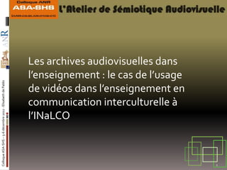 Les archives audiovisuelles dans
                                                            l’enseignement : le cas de l’usage
Colloque ASA-SHS – 5-6 décembre 2011 - Elisabeth de Pablo




                                                            de vidéos dans l’enseignement en
                                                            communication interculturelle à
                                                            l’INaLCO



                                                                                                 1
 