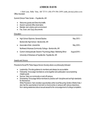 AMBER DAVIS
1 Holt Lane, Bella Vista, AR 72715 | (M) 479-586-2499 | ambi_davis@yahoo.com
Office Assistant
Summit Clinical Trials Center – Fayetteville,AR
 Welcome guests and Directfoottraffic
 Assistin general office desk tasks
 Maintain and orderly work environment
 Fax, Scan, and Copy Documents
Education
 High School Diploma: General Studies May 2013 -
Bentonville High School - Bentonville,AR
 Associate ofArts: LiberalArts May 2016 -
Northwest Arkansas Community College - Bentonville,AR
 Current Undergraduate Student: Psychology Major, Marketing Minor August2016 -
University ofArkansas at Fayetteville- Fayetteville,AR
Awards and Honors
Presidentoflocal Phi Theta Kappa Honors Society where our philosophy followed
 Leadership: Provide guidance to members and always be accountable
 Fellowship: Encourage members to come together and participate in accomplishing
chapter goals
 Service: Help our community on and offcampus
 Scholarship: Encourage fellow members to practice self- discipline and sethigh standards
for themselves
While President, I had volunteer opportunities atthe local Recycling Center ofBella Vista. I
also had the opportunity to host and co-hostevents on campus with various objectives,
from raising awareness about sexual assault to the encouragementofcollege completion.
 