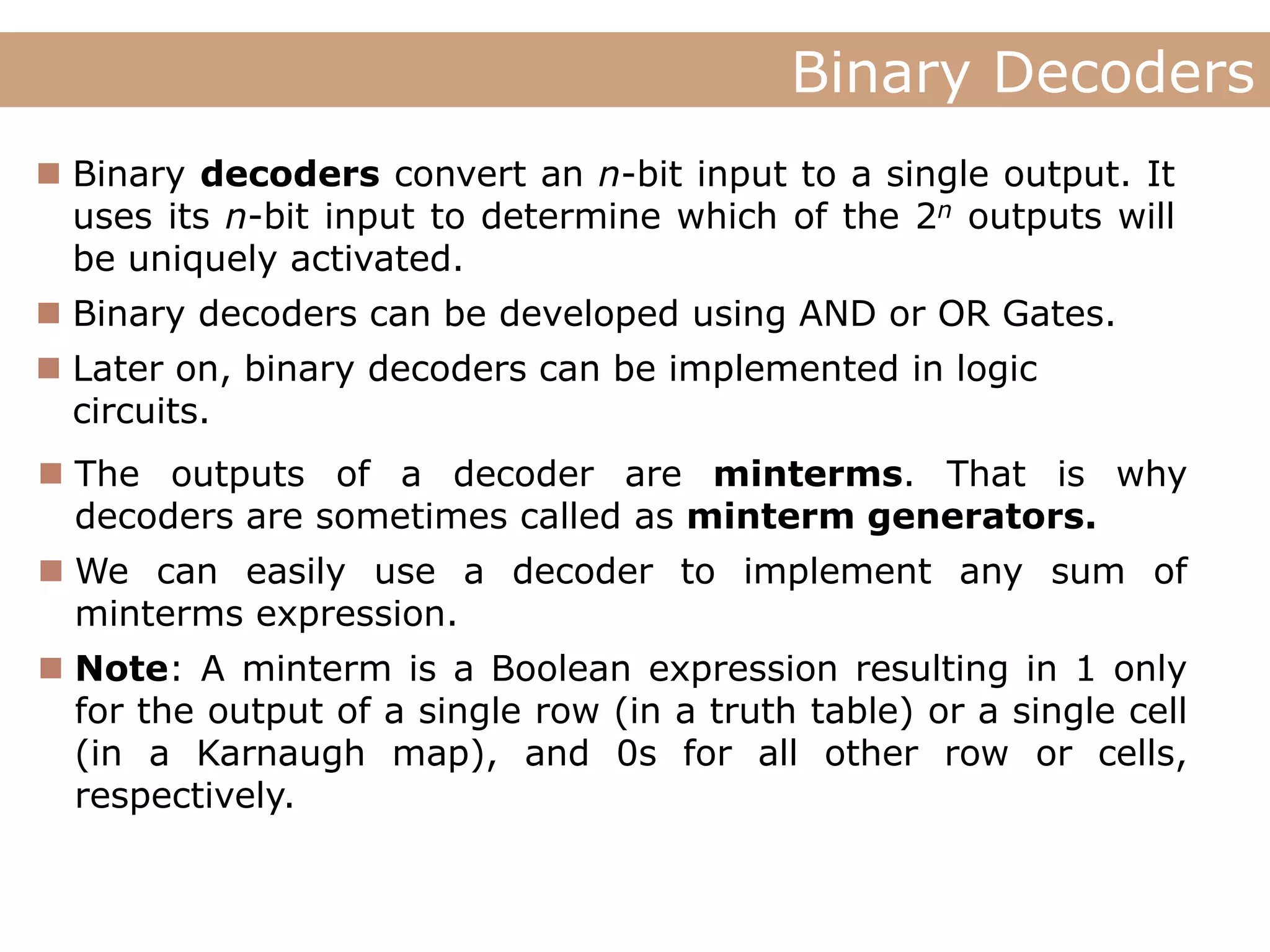 Lecture
Binary Decoders
Lecture Digital Systems
 Binary decoders convert an n-bit input to a single output. It
uses its n-bit input to determine which of the 2n outputs will
be uniquely activated.
 Binary decoders can be developed using AND or OR Gates.
 Later on, binary decoders can be implemented in logic
circuits.
 The outputs of a decoder are minterms. That is why
decoders are sometimes called as minterm generators.
 We can easily use a decoder to implement any sum of
minterms expression.
 Note: A minterm is a Boolean expression resulting in 1 only
for the output of a single row (in a truth table) or a single cell
(in a Karnaugh map), and 0s for all other row or cells,
respectively.
 