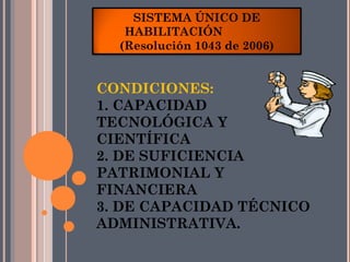 SISTEMA ÚNICO DE
   HABILITACIÓN
  (Resolución 1043 de 2006)


CONDICIONES:
1. CAPACIDAD
TECNOLÓGICA Y
CIENTÍFICA
2. DE SUFICIENCIA
PATRIMONIAL Y
FINANCIERA
3. DE CAPACIDAD TÉCNICO
ADMINISTRATIVA.
 