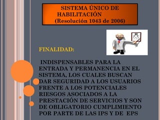 SISTEMA ÚNICO DE
     HABILITACIÓN
    (Resolución 1043 de 2006)




FINALIDAD:

INDISPENSABLES PARA LA
ENTRADA Y PERMANENCIA EN EL
SISTEMA, LOS CUALES BUSCAN
DAR SEGURIDAD A LOS USUARIOS
FRENTE A LOS POTENCIALES
RIESGOS ASOCIADOS A LA
PRESTACIÓN DE SERVICIOS Y SON
DE OBLIGATORIO CUMPLIMIENTO
POR PARTE DE LAS IPS Y DE EPS
 