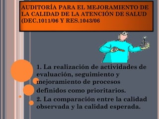 AUDITORÍA PARA EL MEJORAMIENTO DE
LA CALIDAD DE LA ATENCIÓN DE SALUD
(DEC.1011/06 Y RES.1043/06




    1. La realización de actividades de
    evaluación, seguimiento y
    mejoramiento de procesos
    definidos como prioritarios.
    2. La comparación entre la calidad
    observada y la calidad esperada.
 