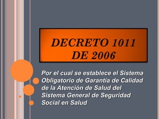 DECRETO 1011
     DE 2006
Por el cual se establece el Sistema
Obligatorio de Garantía de Calidad
de la Atención de Salud del
Sistema General de Seguridad
Social en Salud
 