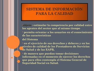 SISTEMA DE INFORMACIÓN
       PARA LA CALIDAD

•objeto  : estimular la competencia por calidad entre
los agentes del sector que al mismo tiempo
 permita orientar a los usuarios en el conocimiento
de las características
del Sistema
 en el ejercicio de sus derechos y deberes y en los
niveles de calidad de los Prestadores de Servicios
de Salud y de las EAPB,
 de manera que puedan tomar decisiones
informadas en el momento de ejercer los derechos
que para ellos contempla el Sistema General de
Seguridad Social en Salud.
 