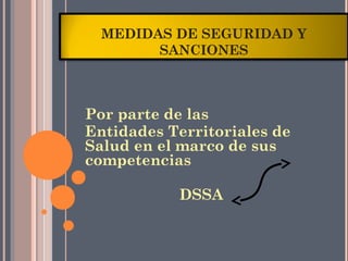 MEDIDAS DE SEGURIDAD Y
        SANCIONES



Por parte de las
Entidades Territoriales de
Salud en el marco de sus
competencias

           DSSA
 