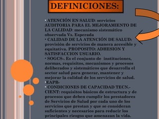 DEFINICIONES:
• ATENCIÓN EN SALUD: servicios
AUDITORIA PARA EL MEJORAMIENTO DE
LA CALIDAD: mecanismo sistemático
observada Vs. Esperada
• CALIDAD DE LA ATENCIÓN DE SALUD:
provisión de servicios de manera accesible y
equitativa. PROPOSITO: ADHESION Y
SATISFACCION USUARIO.
• SOGCS-. Es el conjunto de instituciones,
normas, requisitos, mecanismos y procesos
deliberados y sistemáticos que desarrolla el
sector salud para generar, mantener y
mejorar la calidad de los servicios de salud.
•EAPB-
• CONDICIONES DE CAPACIDAD TECN.-
CIENT: requisitos básicos de estructura y de
procesos que deben cumplir los prestadores
de Servicios de Salud por cada uno de los
servicios que prestan y que se consideran
suficientes y necesarios para reducir los
principales riesgos que amenazan la vida.
 