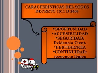CARACTERÍSTICAS DEL SOGCS
    DECRETO 1011 D 2006



           OPORTUNIDAD
          ACCESIBILIDAD
             SEGURIDAD:
           Evidencia Cient.
            PERTINENCIA
           CONTINUIDAD:
           secuencia lógica
 