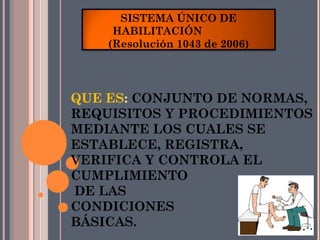 SISTEMA ÚNICO DE
     HABILITACIÓN
    (Resolución 1043 de 2006)




QUE ES: CONJUNTO DE NORMAS,
REQUISITOS Y PROCEDIMIENTOS
MEDIANTE LOS CUALES SE
ESTABLECE, REGISTRA,
VERIFICA Y CONTROLA EL
CUMPLIMIENTO
DE LAS
CONDICIONES
BÁSICAS.
 