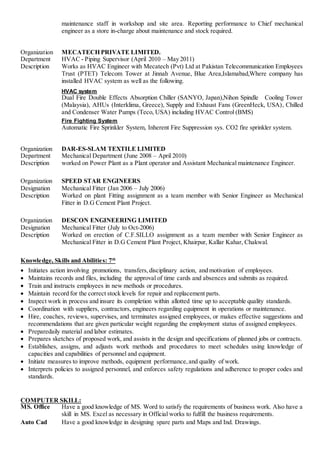maintenance staff in workshop and site area. Reporting performance to Chief mechanical
engineer as a store in-charge about maintenance and stock required.
Organization MECATECH PRIVATE LIMITED.
Department HVAC - Piping Supervisor (April 2010 – May 2011)
Description Works as HVAC Engineer with Mecatech (Pvt) Ltd at Pakistan Telecommunication Employees
Trust (PTET) Telecom Tower at Jinnah Avenue, Blue Area,Islamabad,Where company has
installed HVAC system as well as the following.
HVAC system
Dual Fire Double Effects Absorption Chiller (SANYO, Japan),Nihon Spindle Cooling Tower
(Malaysia), AHUs (Interklima, Greece), Supply and Exhaust Fans (GreenHeck, USA), Chilled
and Condenser Water Pumps (Teco, USA) including HVAC Control (BMS)
Fire Fighting System
Automatic Fire Sprinkler System, Inherent Fire Suppression sys. CO2 fire sprinkler system.
Organization DAR-ES-SLAM TEXTILE LIMITED
Department Mechanical Department (June 2008 – April 2010)
Description worked on Power Plant as a Plant operator and Assistant Mechanical maintenance Engineer.
Organization SPEED STAR ENGINEERS
Designation Mechanical Fitter (Jan 2006 – July 2006)
Description Worked on plant Fitting assignment as a team member with Senior Engineer as Mechanical
Fitter in D.G Cement Plant Project.
Organization DESCON ENGINEERING LIMITED
Designation Mechanical Fitter (July to Oct-2006)
Description Worked on erection of C.F.SILLO assignment as a team member with Senior Engineer as
Mechanical Fitter in D.G Cement Plant Project, Khairpur, Kallar Kahar, Chakwal.
Knowledge, Skills and Abilities: 7th
 Initiates action involving promotions, transfers,disciplinary action, and motivation of employees.
 Maintains records and files, including the approval of time cards and absences and submits as required.
 Train and instructs employees in new methods or procedures.
 Maintain record for the correct stock levels for repair and replacement parts.
 Inspect work in process and insure its completion within allotted time up to acceptable quality standards.
 Coordination with suppliers, contractors, engineers regarding equipment in operations or maintenance.
 Hire, coaches, reviews, supervises, and terminates assigned employees, or makes effective suggestions and
recommendations that are given particular weight regarding the employment status of assigned employees.
 Preparedaily material and labor estimates.
 Prepares sketches of proposed work, and assists in the design and specifications of planned jobs or contracts.
 Establishes, assigns, and adjusts work methods and procedures to meet schedules using knowledge of
capacities and capabilities of personnel and equipment.
 Initiate measures to improve methods, equipment performance,and quality of work.
 Interprets policies to assigned personnel, and enforces safety regulations and adherence to proper codes and
standards.
COMPUTER SKILL:
MS. Office Have a good knowledge of MS. Word to satisfy the requirements of business work. Also have a
skill in MS. Excel as necessary in Official works to fulfill the business requirements.
Auto Cad Have a good knowledge in designing spare parts and Maps and Ind. Drawings.
 