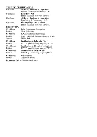 TRAINING CERTIFICATION:
Certificate: All Heavy Equipment Inspection.
Leaders Safety & Consultancy L.L.C
Certificate: Basic First Aid.
British Industrial Inspection Services
Certificate: All Heavy Equipment Inspection.
Injaz Safety & Consultancy L.L.C.
Certificate: Fire Fighting / Fire Marshal.
British Industrial Inspection Services.
EDUCATION:
Certificate B.Sc. (Mechanical Engineering)
Institute Nixon University
Certificate D.A.E(Mechanical Technology)
Institute Govt. Polytechnic Institute, Sialkot.(PBTE)
Session 2005-2008
Certificate Certification in Industrial Fitter
Institute TEVTA special training program(PBTE)
Certificate: Certification in Electrical wiring tech.
Institute TEVTA special training program(PBTE)
Certificate: Certification in AUTO CAD.
Institute TEVTA special training program(PBTE)
Certificate: Matriculation
Institute Gujranwala Board.
Reference: Will be furnished on demand.
 