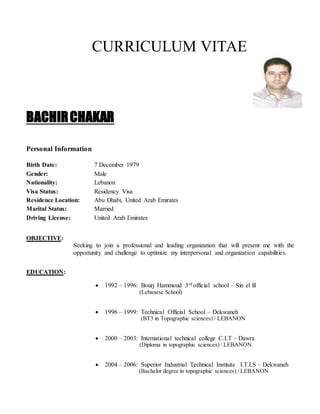 CURRICULUM VITAE
BACHIRCHAKAR
Personal Information
Birth Date: 7 December 1979
Gender: Male
Nationality: Lebanon
Visa Status: Residency Visa
Residence Location: Abu Dhabi, United Arab Emirates
Marital Status: Married
Driving License: United Arab Emirates
OBJECTIVE:
Seeking to join a professional and leading organization that will present me with the
opportunity and challenge to optimize my interpersonal and organization capabilities.
EDUCATION:
 1992 – 1996: Bourj Hammoud 3rd official school – Sin el fil
(Lebanese School)
 1996 – 1999: Technical Official School – Dekwaneh
(BT3 in Topographic sciences) / LEBANON
 2000 – 2003: International technical college C.I.T – Dawra
(Diploma in topographic sciences) / LEBANON
 2004 – 2006: Superior Industrial Technical Institute I.T.I.S – Dekwaneh
(Bachelor degree in topographic sciences) / LEBANON
 