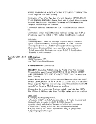 STREET UPGRADING AND TRAFFIC IMPROVEMENT CONTRACT No.
148/10” as per the new Road Geometry.
Construction of New Water Pipe lines of several Diameters (DN800, DN600,
DN400, DN300 & DN200 D.I. (Ductile Iron), with all related fittings as per the
Approved Shop drawings, using Open Cut method or NDM method (Non
Disruptive Method) as per site condition.
Construction a Multiple of Future GRP DUCTS concrete encased for future
use.
Constructions for new proposed Sewerage manholes and pipe lines (GRP &
uPVC) using Open Cut method or NDM method (Non Disruptive Method)
Main tasks:
• Producing SHOP / AS BUILT drawings. (Layout & Profile, Schematic,
Typical & Structural Details) according to ADDC & ADSSC Standards.
• Liaising closely with the Chief Surveyor to fulfill all site requirements
(Obstructions, Crossing utilities, etc...) according to site condition.
• Be fully aware of the Contract requirements, B.O.Q & Specifications.
• Reporting to project manager.
December 2007 - April
2011:
CAD Engineer
MACE Contractor LTD.
Abu Dhabi, United Arab Emirates
Company Industry: Construction
PROJECT: Upgrading And Relocating the Potable Water And Sewerage
Network falling under Contract “UPGRADING OF AL SALAM STREET
AND ABU DHABI CITY RING ROAD CONTRACT No. 1" as per the new
Road Geometry.
Construction of New Water Pipe lines of several Diameters (DN1200, DN900,
DN800, DN600, DN400, DN300 & DN200 D.I. (Ductile Iron), with all related
fittings as per the Approved Shop drawings, using Open Cut method or NDM
method (Non Disruptive Method) as per site condition.
Constructions for new proposed Sewerage manholes And pipe lines (GRP)
Dia. 1200mm & 1400mm, using Open Cut/NDM method as per site condition.
Main tasks:
• Managing the Design Department.
• Producing SHOP / AS BUILT drawings. (Layout & Profile, Schematic and
Typical Details) according to ADDC & ADSSC Standards.
• Liaising closely with the Chief Surveyor to fulfill all site requirements
(Obstructions, Crossing utilities, etc...) according to site condition.
• Be fully aware of the Contract requirements, B.O.Q & specifications.
• Reporting to project manager.
 