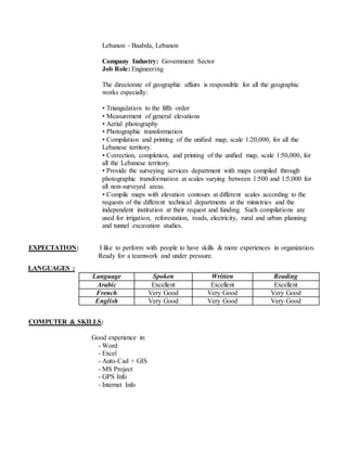 Lebanon - Baabda, Lebanon
Company Industry: Government Sector
Job Role: Engineering
The directorate of geographic affairs is responsible for all the geographic
works especially:
• Triangulation to the fifth order
• Measurement of general elevations
• Aerial photography
• Photographic transformation
• Compilation and printing of the unified map, scale 1:20,000, for all the
Lebanese territory.
• Correction, completion, and printing of the unified map, scale 1:50,000, for
all the Lebanese territory.
• Provide the surveying services department with maps compiled through
photographic transformation at scales varying between 1:500 and 1:5,000 for
all non-surveyed areas.
• Compile maps with elevation contours at different scales according to the
requests of the different technical departments at the ministries and the
independent institution at their request and funding. Such compilations are
used for irrigation, reforestation, roads, electricity, rural and urban planning
and tunnel excavation studies.
EXPECTATION: I like to perform with people to have skills & more experiences in organization.
Ready for a teamwork and under pressure.
COMPUTER & SKILLS:
Good experience in:
- Word
- Excel
- Auto-Cad + GIS
- MS Project
- GPS Info
- Internet Info
LANGUAGES :
Language Spoken Written Reading
Arabic Excellent Excellent Excellent
French Very Good Very Good Very Good
English Very Good Very Good Very Good
 