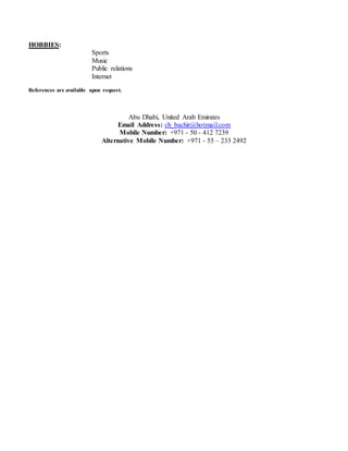 HOBBIES:
Sports
Music
Public relations
Internet
References are available upon request.
Abu Dhabi, United Arab Emirates
Email Address: ch_bachir@hotmail.com
Mobile Number: +971 - 50 - 412 7239
Alternative Mobile Number: +971 - 55 – 233 2492
 