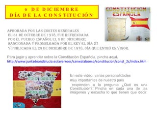 6 DE DICIEMBRE  DÍA DE LA CONSTITUCIÓN  Aprobada por las Cortes Generales el 31 de Octubre de 1978, fue refrendada por el pueblo español el 6 de Diciembre; sancionada y promulgada por el Rey el día 27 y publicada el 29 de diciembre de 1978, día que entró en vigor . Para jugar y aprender sobre la Constitución Española, pincha  aquí. http://www.juntadeandalucia.es/averroes/sanwalabonso/constitucion/const_2c/index.htm En este video, varias personalidades  muy importantes de nuestro país responden a la pregunta ¿Qué es una  Constitución? Pincha en cada una de las  imágenes y escucha lo que tienen que decir. 