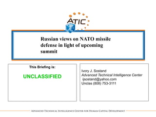 Ivory J. Sostand
Advanced Technical Intelligence Center
ijsostand@yahoo.com
Unclas (808) 753-3111
This Briefing is:
UNCLASSIFIED
Russian views on NATO missile
defense in light of upcoming
summit
 