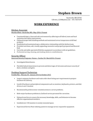 Stephen Brown
Hyattsville, MD 20782
S.Brown_1228@yahoo.com – 301.768.9294
WORK EXPERIENCE
Kitchen Associate
World of Beer- Rockville,MD,-May-2016- Present
 Consistentlykept a clean and safe environment by adheringtoall federal, state and local
sanitation and safetyrequirements.
 Followed proper food handlingmethodsand maintained correct temperature ofall food
products.
 Established and maintained open, collaborative relationshipswith the kitchen team.
 Provided nutritious,safe, visually appealing, innovative and properlyprepared and flavored
food.
 Correctly and safely operated all kitchen equipment in accordance with set guidelines.
 Performed serving, cleaning, and stocking dutiesin establishments
Security Officer
American Security Programs- Vienna – Fairfax, VA- March2016- Present
 Investigated disturbances.
 Patrolled industrial premisesto prevent and detect signs of intrusion and ensure securityof
doors, windows and gates.
Desktop SupportTechnician
Freddie Mac - McLean, VA - January 2015 to October 2015
• Inspect computer hardware and reads order sheet listinguser requirementstoprepare
hardware for delivery.
• Install of hardware and peripheral componentssuch as monitors, keyboards, printers, and disk
drivesat user's location.
• Recommend & perform minor remedial actionsto correct problems.
• Refer major hardware problemsto 2nd level service personnel for correction.
• Onboard new hiresto ensure the necessary knowledge, skills, and behaviorsto become
effective organizational members.
• Installed over 150 monitors to newlyrenovated space.
• Experienced Service Now ticketing system to manage service request for equipment.
 