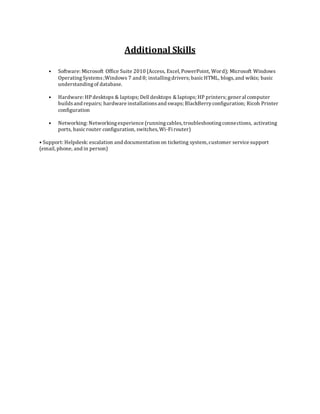 Additional Skills
• Software: Microsoft Office Suite 2010 (Access, Excel, PowerPoint, Word); Microsoft Windows
Operating Systems;Windows 7 and 8; installingdrivers; basicHTML, blogs, and wikis; basic
understandingof database.
• Hardware: HPdesktops & laptops; Dell desktops & laptops; HP printers; general computer
buildsand repairs; hardware installationsand swaps; BlackBerryconfiguration; Ricoh Printer
configuration
• Networking: Networkingexperience (runningcables, troubleshootingconnections, activating
ports, basicrouter configuration, switches, Wi-Fi router)
• Support: Helpdesk: escalation and documentation on ticketing system, customer service support
(email, phone, and in person)
 