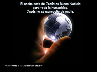 El nacimiento de Jesús es Buena Noticia
                         para toda la humanidad.
                      Jesús no es monopolio de nadie.




Texto: Mateo 2, 1-12. Epifanía de Jesús –C-
 