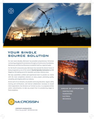 YOUR SINGLE
SOURCE SOLUTION
CORPORATE HEADQUARTERS
Phone :814.355.4848 | MCCROSSIN.COM
Areas of Expertise
• CONSTRUCTORS
• FOUNDATIONS
• ELECTRICAL
• MECHANICAL
For over seven decades, McCrossin has provided comprehensive, full-service
contractingandgeotechnicalsolutionsthroughourConstructors,Foundations,
Mechanical,andElectricalDivisions,toestablishitselfasaregionalleader.
For the fourth consecutive year, McCrossin has received the distinct honor of
being recognized as one of the nation’s Top 600 Specialty Contractors by ENR
Magazine,theleadingsourceforreputable,up-to-date,industrynews.
We have assembled a skilled and experienced team to provide our clients
with the most competitive solutions on every project, promoting quality,
versatility,andintegritywithinourindustry.
Across each of our divisions, we provide continuing education, regular safety
training and certifications, and internal collaboration necessary to exceed
client expectations. Our divisions can function as one, or as separate entities
and/or subcontractors, to take any project from its pre-planning stages to
finalcompletion.
 