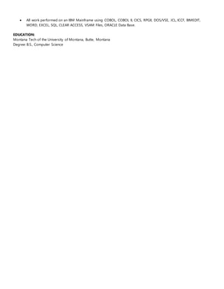  All work performed on an IBM Mainframe using COBOL, COBOL II, CICS, RPGII, DOS/VSE, JCL, ICCF, BIMEDIT,
WORD, EXCEL, SQL, CLEAR ACCESS, VSAM Files, ORACLE Data Base.
EDUCATION:
Montana Tech of the University of Montana, Butte, Montana
Degree: B.S., Computer Science
 