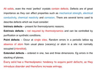 All solids, even the most ‘perfect’ crystals contain defects. Defects are of great
importance as they can affect properties such as mechanical strength, electrical
conductivity, chemical reactivity and corrosion. There are several terms used to
describe defects which we must consider:
Intrinsic defects – present for thermodynamic reasons.
Extrinsic defects – not required by thermodynamics and can be controlled by
purification or synthetic conditions.
Point defects – Occur at single sites. Random errors in a periodic lattice eg
absence of atom from usual place (vacancy) or atom in a site not normally
occupied (interstitial).
Extended defects – ordered in one, two and three dimensions. Eg errors in the
stacking of planes.
Every solid has a thermodynamic tendency to acquire point defects, as they
introduce disorder and therefore increase entropy.
 