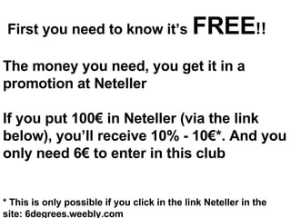First you need to know it’s   FREE !! The money you need, you get it in a promotion at Neteller If you put 100€ in Neteller (via the link below), you’ll receive 10% - 10€*. And you only need 6€ to enter in this club * This is only possible if you click in the link Neteller in the site: 6degrees.weebly.com 