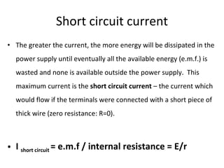 Short circuit current The greater the current, the more energy will be dissipated in the power supply until eventually all the available energy (e.m.f.) is wasted and none is available outside the power supply.  This maximum current is the  short circuit current  – the current which would flow if the terminals were connected with a short piece of thick wire (zero resistance: R=0). I  short circuit  = e.m.f / internal resistance = E/r 