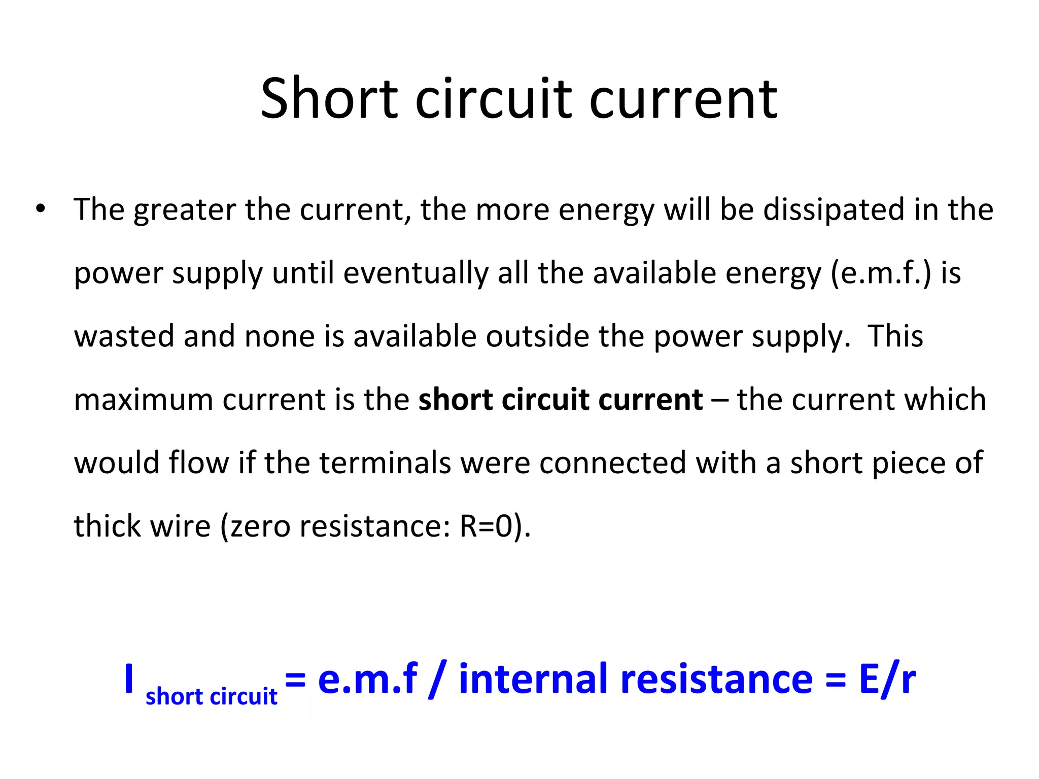 Short circuit current The greater the current, the more energy will be dissipated in the power supply until eventually all the available energy (e.m.f.) is wasted and none is available outside the power supply.  This maximum current is the  short circuit current  – the current which would flow if the terminals were connected with a short piece of thick wire (zero resistance: R=0). I  short circuit  = e.m.f / internal resistance = E/r 