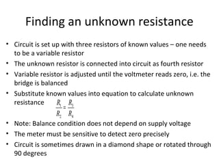 Finding an unknown resistance
• Circuit is set up with three resistors of known values – one needs
to be a variable resistor
• The unknown resistor is connected into circuit as fourth resistor
• Variable resistor is adjusted until the voltmeter reads zero, i.e. the
bridge is balanced
• Substitute known values into equation to calculate unknown
resistance
• Note: Balance condition does not depend on supply voltage
• The meter must be sensitive to detect zero precisely
• Circuit is sometimes drawn in a diamond shape or rotated through
90 degrees
R1
R2
=
R3
R4
 