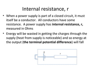 Internal resistance, r
• When a power supply is part of a closed circuit, it must
itself be a conductor. All conductors have some
resistance. A power supply has internal resistance, r,
measured in Ohms
• Energy will be wasted in getting the charges through the
supply (heat from supply is noticeable) and so energy at
the output (the terminal potential difference) will fall
r
E
 