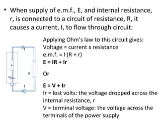 • When supply of e.m.f., E, and internal resistance,
r, is connected to a circuit of resistance, R, it
causes a current, I, to flow through circuit:
rE
R
I
I
Applying Ohm’s law to this circuit gives:
Voltage = current x resistance
e.m.f. = I (R + r)
E = IR + Ir
Or
E = V + Ir
Ir = lost volts: the voltage dropped across the
internal resistance, r
V = terminal voltage: the voltage across the
terminals of the power supply
 