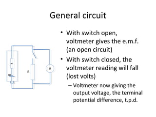 General circuit
• With switch open,
voltmeter gives the e.m.f.
(an open circuit)
• With switch closed, the
voltmeter reading will fall
(lost volts)
– Voltmeter now giving the
output voltage, the terminal
potential difference, t.p.d.
rE
R
V
 