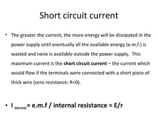 Short circuit current
• The greater the current, the more energy will be dissipated in the
power supply until eventually all the available energy (e.m.f.) is
wasted and none is available outside the power supply. This
maximum current is the short circuit current – the current which
would flow if the terminals were connected with a short piece of
thick wire (zero resistance: R=0).
• I shortcircuit= e.m.f / internal resistance = E/r
 