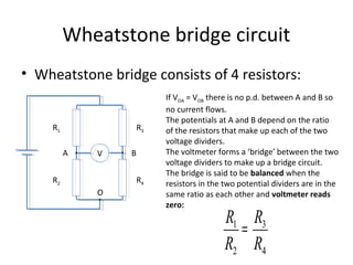Wheatstone bridge circuit
• Wheatstone bridge consists of 4 resistors:
V
R3
R4
R1
R2
A B
If VOA = VOB there is no p.d. between A and B so
no current flows.
The potentials at A and B depend on the ratio
of the resistors that make up each of the two
voltage dividers.
The voltmeter forms a ‘bridge’ between the two
voltage dividers to make up a bridge circuit.
The bridge is said to be balanced when the
resistors in the two potential dividers are in the
same ratio as each other and voltmeter reads
zero:
O
R1
R2
=
R3
R4
 