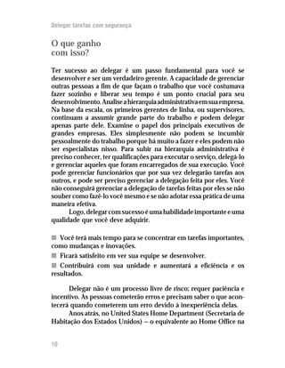 Delegar tarefas com segurança


O que ganho
com isso?
Ter sucesso ao delegar é um passo fundamental para você se
desenvolver e ser um verdadeiro gerente. A capacidade de gerenciar
outras pessoas a fim de que façam o trabalho que você costumava
fazer sozinho e liberar seu tempo é um ponto crucial para seu
desenvolvimento. Analise a hierarquia administrativa em sua empresa.
Na base da escala, os primeiros gerentes de linha, ou supervisores,
continuam a assumir grande parte do trabalho e podem delegar
apenas parte dele. Examine o papel dos principais executivos de
grandes empresas. Eles simplesmente não podem se incumbir
pessoalmente do trabalho porque há muito a fazer e eles podem não
ser especialistas nisso. Para subir na hierarquia administrativa é
preciso conhecer, ter qualificações para executar o serviço, delegá-lo
e gerenciar aqueles que foram encarregados de sua execução. Você
pode gerenciar funcionários que por sua vez delegarão tarefas aos
outros, e pode ser preciso gerenciar a delegação feita por eles. Você
não conseguirá gerenciar a delegação de tarefas feitas por eles se não
souber como fazê-lo você mesmo e se não adotar essa prática de uma
maneira efetiva.
      Logo, delegar com sucesso é uma habilidade importante e uma
qualidade que você deve adquirir.

n Você terá mais tempo para se concentrar em tarefas importantes,
como mudanças e inovações.
n Ficará satisfeito em ver sua equipe se desenvolver.
n Contribuirá com sua unidade e aumentará a eficiência e os
resultados.

      Delegar não é um processo livre de risco; requer paciência e
incentivo. As pessoas cometerão erros e precisam saber o que acon-
tecerá quando cometerem um erro devido à inexperiência delas.
      Anos atrás, no United States Home Department (Secretaria de
Habitação dos Estados Unidos) — o equivalente ao Home Office na


10
 