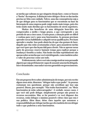 Delegar tarefas com segurança

as tarefas que sobram ou que ninguém deseja fazer, como se fossem
a “lixeira” da empresa. A distinção entre delegar e livrar-se das tarefas
precisa ser feita com cuidado. Talvez, uma das conseqüências seja a
de que delegar para os funcionários que se encontram na base da
hierarquia de uma empresa pode exigir muito mais tempo, pois eles
terão muito mais dúvidas que os funcionários de níveis superiores.
       Muitos dos benefícios de uma delegação bem-feita são
comprovados a médio e longo prazos, o que corresponde a um
período de um a cinco anos. A curto prazo, a situação pode ser difícil
e confusa para você e para seus funcionários. As pessoas precisam
aprender novas habilidades e adquirir novas qualificações. Precisam
aprender a mudar. Isso pode afastá-las do que elas gostam de fazer,
daquilo que elas estão acostumadas a fazer, para assumirem tarefas
que você quer que elas façam dali para a frente. Não se apresse nessa
parte do processo; reserve bastante tempo para explicar porque a
mudança é benéfica a todos. Não hesite em falar repetidamente não
apenas sobre as tarefas que você está delegando, como também sobre
o valor do processo como um todo.
       Evidentemente, talvez você não consiga motivar nem persuadir
alguém que seja perfeitamente capaz de assumir uma tarefa delegada.
Isso é desanimador, mas nada é sucesso garantido em gerenciamento.



Conclusão
Em um pequeno livro sobre administração do tempo, por nós escrito
alguns anos atrás, dissemos: “delegue tudo o que puder”. As pessoas
costumam nos questionar, porque não acreditam que isso seja
possível. Dizem, por exemplo: “Não tenho funcionários”, ou “Meus
funcionários já estão sobrecarregados”. A verdade, nesses casos, é
que você não pode delegar, simplesmente porque não possui os
recursos necessários. Mas, se for possível e se você dispuser dos
recursos, então delegue o máximo possível e deixe claro que esta é
sua política. Além disso, deixe claro àqueles que assumem a
responsabilidade por delegar tarefas que eles também devem delegar
tudo o que puderem a seus funcionários.

12
 
