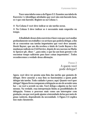 O processo básico

      Trace uma tabela como a da Figura 2.2. Examine sua tabela do
Exercício 1 e identifique atividades que você não está fazendo bem,
se é que está fazendo. Registre-as na Coluna 1.

n Na Coluna 2 você deve indicar se são tarefas novas.
n Na Coluna 3 deve indicar se é necessário mais empenho ou
tempo.

      A finalidade desses dois exercícios é fazer com que você analise
profundamente seu trabalho e os serviços que poderia delegar, a fim
de se concentrar nas tarefas importantes que você deve assumir.
Derek Rayner, que um dia recebeu o título de Lorde Rayner e fez
mudanças radicais no Civil Service, depois de seu sucesso na Marks
& Spencer plc, disse: “...para mim, o que faz um bom gerente é ele
encontrar tempo suficiente para fazer coisas importantes”. Todos
reconhecemos a verdade dessa afirmação.

                                                            Passo 2
                                                   A quem você
                                                  pode delegar?

Agora, você deve ter pronta uma lista das tarefas que gostaria de
delegar. Deve associar a essa lista os funcionários a quem pode
delegar tais tarefas. Todo cuidado é pouco, aqui. Quanto você quer
delegar? Alguns livros comparam a delegação ao ato de acender uma
luz — ou você a acende ou não. Você delega a alguém ou faz você
mesmo. Na verdade, essa interpretação limita as possibilidades de
delegação. Vemos o processo mais como um interruptor com
gradação, em que você pode ajustar a intensidade da luz por meio de
graus variáveis, dependendo da necessidade. A Figura 2.3 explica
isso mais claramente.




                                                                   19
 