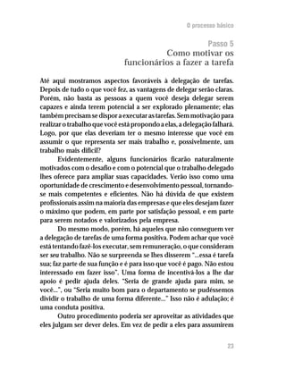 O processo básico


                                                             Passo 5
                                        Como motivar os
                              funcionários a fazer a tarefa

Até aqui mostramos aspectos favoráveis à delegação de tarefas.
Depois de tudo o que você fez, as vantagens de delegar serão claras.
Porém, não basta as pessoas a quem você deseja delegar serem
capazes e ainda terem potencial a ser explorado plenamente; elas
também precisam se dispor a executar as tarefas. Sem motivação para
realizar o trabalho que você está propondo a elas, a delegação falhará.
Logo, por que elas deveriam ter o mesmo interesse que você em
assumir o que representa ser mais trabalho e, possivelmente, um
trabalho mais difícil?
       Evidentemente, alguns funcionários ficarão naturalmente
motivados com o desafio e com o potencial que o trabalho delegado
lhes oferece para ampliar suas capacidades. Verão isso como uma
oportunidade de crescimento e desenvolvimento pessoal, tornando-
se mais competentes e eficientes. Não há dúvida de que existem
profissionais assim na maioria das empresas e que eles desejam fazer
o máximo que podem, em parte por satisfação pessoal, e em parte
para serem notados e valorizados pela empresa.
       Do mesmo modo, porém, há aqueles que não conseguem ver
a delegação de tarefas de uma forma positiva. Podem achar que você
está tentando fazê-los executar, sem remuneração, o que consideram
ser seu trabalho. Não se surpreenda se lhes disserem “...essa é tarefa
sua; faz parte de sua função e é para isso que você é pago. Não estou
interessado em fazer isso”. Uma forma de incentivá-los a lhe dar
apoio é pedir ajuda deles. “Seria de grande ajuda para mim, se
você...”, ou “Seria muito bom para o departamento se pudéssemos
dividir o trabalho de uma forma diferente...” Isso não é adulação; é
uma conduta positiva.
       Outro procedimento poderia ser aproveitar as atividades que
eles julgam ser dever deles. Em vez de pedir a eles para assumirem


                                                                    23
 