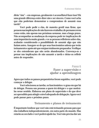 O processo básico

dirão “sim” — em empresas, geralmente é aconselhável fazer isso! Há
uma grande diferença entre dizer sim e ser sincero. Como você acha
que elas poderiam demonstrar o compromisso de assumir essa
tarefa?
       Você pode pedir a elas, de maneira gentil mas firme, que
pensem nas implicações de não fazerem o trabalho; de permanecerem
como estão, não apenas nas próximas semanas, mas a longo prazo.
Não acompanhar as mudanças da empresa pode ter implicações de
uma importância muito grande, e se as pessoas refletirem sobre elas,
acabarão considerando a possibilidade de assumir algo que não
faziam antes. Assegure-se de que seus funcionários sabem que terão
treinamento e apoio até que estejam totalmente preparados. Verifique
se eles entenderam que não serão abandonados. Convença-os a
pensar nas implicações de não assumir a tarefa e deixe-os refletir
antes de responder.


                                                          Passo 6
                                       Fazer a supervisão e
                                    ajudar a aprendizagem

Agora que todos os passos preparatórios foram seguidos, você pode
começar a delegar.
      Você selecionou as tarefas, os funcionários e o grau em que há
de delegar. Pensou nas pessoas a quem irá delegar e o que motivá-
las nesse sentido. Elaborou um plano de supervisão e do que deve
ser aprendido para atingir o nível adequado de delegação. Agora você
pode passar para o próximo passo.

                    Treinamento e planos de treinamento
É importante lembrar que você não está treinando pessoas para que
elas trabalhem independentemente, em outra parte do mundo. Elas
estarão ao seu lado e você poderá ajudá-las. Você não precisa dar um

                                                                 25
 