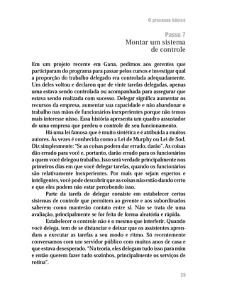 O processo básico


                                                           Passo 7
                                          Montar um sistema
                                                 de controle

Em um projeto recente em Gana, pedimos aos gerentes que
participaram do programa para passar pelos cursos e investigar qual
a proporção do trabalho delegado era controlada adequadamente.
Um deles voltou e declarou que de vinte tarefas delegadas, apenas
uma estava sendo controlada ou acompanhada para assegurar que
estava sendo realizada com sucesso. Delegar significa aumentar os
recursos da empresa, aumentar sua capacidade e não abandonar o
trabalho nas mãos de funcionários inexperientes porque não temos
mais interesse nisso. Essa história apresenta um quadro assustador
de uma empresa que perdeu o controle de seu funcionamento.
       Há uma lei famosa que é muito sintética e é atribuída a muitos
autores. Às vezes é conhecida como a Lei de Murphy ou Lei de Sod.
Diz simplesmente: “Se as coisas podem dar errado, darão”. As coisas
dão errado para você e, portanto, darão errado para os funcionários
a quem você delegou trabalho. Isso será verdade principalmente nos
primeiros dias em que você delegar tarefas, quando os funcionários
são relativamente inexperientes. Por mais que sejam espertos e
inteligentes, você pode descobrir que as coisas não estão dando certo
e que eles podem não estar percebendo isso.
       Parte da tarefa de delegar consiste em estabelecer certos
sistemas de controle que permitem ao gerente e aos subordinados
saberem como manterão contato entre si. Não se trata de uma
avaliação, principalmente se for feita de forma aleatória e rápida.
       Estabelecer o controle não é o mesmo que interferir. Quando
você delega, tem de se distanciar e deixar que os assistentes apren-
dam a executar as tarefas a seu modo e ritmo. Só recentemente
conversamos com um servidor público com muitos anos de casa e
que estava desesperado. “Na teoria, eles delegam tudo isso para mim
e então querem fazer tudo sozinhos, principalmente os serviços de
rotina”.

                                                                  29
 