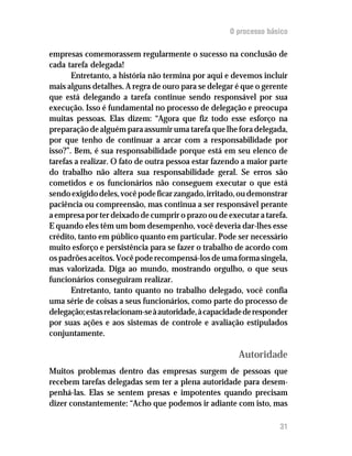 O processo básico

empresas comemorassem regularmente o sucesso na conclusão de
cada tarefa delegada!
       Entretanto, a história não termina por aqui e devemos incluir
mais alguns detalhes. A regra de ouro para se delegar é que o gerente
que está delegando a tarefa continue sendo responsável por sua
execução. Isso é fundamental no processo de delegação e preocupa
muitas pessoas. Elas dizem: “Agora que fiz todo esse esforço na
preparação de alguém para assumir uma tarefa que lhe fora delegada,
por que tenho de continuar a arcar com a responsabilidade por
isso?”. Bem, é sua responsabilidade porque está em seu elenco de
tarefas a realizar. O fato de outra pessoa estar fazendo a maior parte
do trabalho não altera sua responsabilidade geral. Se erros são
cometidos e os funcionários não conseguem executar o que está
sendo exigido deles, você pode ficar zangado, irritado, ou demonstrar
paciência ou compreensão, mas continua a ser responsável perante
a empresa por ter deixado de cumprir o prazo ou de executar a tarefa.
E quando eles têm um bom desempenho, você deveria dar-lhes esse
crédito, tanto em público quanto em particular. Pode ser necessário
muito esforço e persistência para se fazer o trabalho de acordo com
os padrões aceitos. Você pode recompensá-los de uma forma singela,
mas valorizada. Diga ao mundo, mostrando orgulho, o que seus
funcionários conseguiram realizar.
       Entretanto, tanto quanto no trabalho delegado, você confia
uma série de coisas a seus funcionários, como parte do processo de
delegação; estas relacionam-se à autoridade, à capacidade de responder
por suas ações e aos sistemas de controle e avaliação estipulados
conjuntamente.

                                                       Autoridade
Muitos problemas dentro das empresas surgem de pessoas que
recebem tarefas delegadas sem ter a plena autoridade para desem-
penhá-las. Elas se sentem presas e impotentes quando precisam
dizer constantemente: “Acho que podemos ir adiante com isto, mas

                                                                   31
 