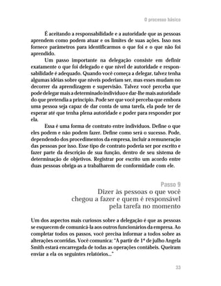 O processo básico

       É aceitando a responsabilidade e a autoridade que as pessoas
aprendem como podem atuar e os limites de suas ações. Isso nos
fornece parâmetros para identificarmos o que foi e o que não foi
aprendido.
       Um passo importante na delegação consiste em definir
exatamente o que foi delegado e que nível de autoridade e respon-
sabilidade é adequado. Quando você começa a delegar, talvez tenha
algumas idéias sobre que níveis poderiam ser, mas esses mudam no
decorrer da aprendizagem e supervisão. Talvez você perceba que
pode delegar mais a determinado indivíduo e dar-lhe mais autoridade
do que pretendia a princípio. Pode ser que você perceba que embora
uma pessoa seja capaz de dar conta de uma tarefa, ela pode ter de
esperar até que tenha plena autoridade e poder para responder por
ela.
       Essa é uma forma de contrato entre indivíduos. Define o que
eles podem e não podem fazer. Define como será o sucesso. Pode,
dependendo dos procedimentos da empresa, incluir a remuneração
das pessoas por isso. Esse tipo de contrato poderia ser por escrito e
fazer parte da descrição de sua função, dentro de seu sistema de
determinação de objetivos. Registrar por escrito um acordo entre
duas pessoas obriga-as a trabalharem de conformidade com ele.


                                                           Passo 9
                          Dizer às pessoas o que você
                  chegou a fazer e quem é responsável
                              pela tarefa no momento

Um dos aspectos mais curiosos sobre a delegação é que as pessoas
se esquecem de comunicá-la aos outros funcionários da empresa. Ao
completar todos os passos, você precisa informar a todos sobre as
alterações ocorridas. Você comunica: “A partir de 1º de julho Angela
Smith estará encarregada de todas as operações contábeis. Queiram
enviar a ela os seguintes relatórios...”

                                                                  33
 