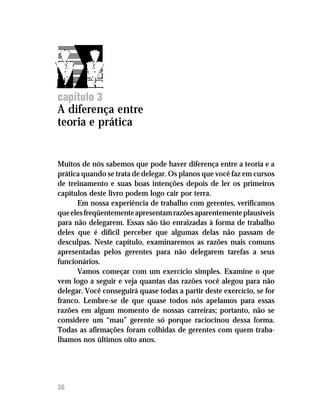 Delegar tarefas com segurança




capítulo 3
A diferença entre
teoria e prática


Muitos de nós sabemos que pode haver diferença entre a teoria e a
prática quando se trata de delegar. Os planos que você faz em cursos
de treinamento e suas boas intenções depois de ler os primeiros
capítulos deste livro podem logo cair por terra.
      Em nossa experiência de trabalho com gerentes, verificamos
que eles freqüentemente apresentam razões aparentemente plausíveis
para não delegarem. Essas são tão enraizadas à forma de trabalho
deles que é difícil perceber que algumas delas não passam de
desculpas. Neste capítulo, examinaremos as razões mais comuns
apresentadas pelos gerentes para não delegarem tarefas a seus
funcionários.
      Vamos começar com um exercício simples. Examine o que
vem logo a seguir e veja quantas das razões você alegou para não
delegar. Você conseguirá quase todas a partir deste exercício, se for
franco. Lembre-se de que quase todos nós apelamos para essas
razões em algum momento de nossas carreiras; portanto, não se
considere um “mau” gerente só porque raciocinou dessa forma.
Todas as afirmações foram colhidas de gerentes com quem traba-
lhamos nos últimos oito anos.




36
 