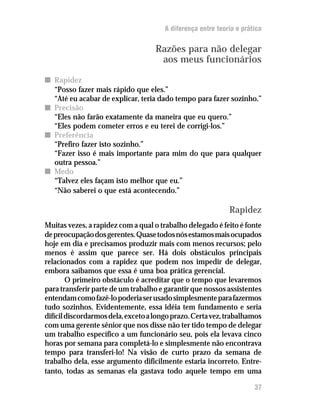A diferença entre teoria e prática


                                    Razões para não delegar
                                     aos meus funcionários

n Rapidez
  “Posso fazer mais rápido que eles.”
  “Até eu acabar de explicar, teria dado tempo para fazer sozinho.”
n Precisão
  “Eles não farão exatamente da maneira que eu quero.”
  “Eles podem cometer erros e eu terei de corrigi-los.”
n Preferência
  “Prefiro fazer isto sozinho.”
  “Fazer isso é mais importante para mim do que para qualquer
  outra pessoa.”
n Medo
  “Talvez eles façam isto melhor que eu.”
  “Não saberei o que está acontecendo.”

                                                             Rapidez
Muitas vezes, a rapidez com a qual o trabalho delegado é feito é fonte
de preocupação dos gerentes. Quase todos nós estamos mais ocupados
hoje em dia e precisamos produzir mais com menos recursos; pelo
menos é assim que parece ser. Há dois obstáculos principais
relacionados com a rapidez que podem nos impedir de delegar,
embora saibamos que essa é uma boa prática gerencial.
        O primeiro obstáculo é acreditar que o tempo que levaremos
para transferir parte de um trabalho e garantir que nossos assistentes
entendam como fazê-lo poderia ser usado simplesmente para fazermos
tudo sozinhos. Evidentemente, essa idéia tem fundamento e seria
difícil discordarmos dela, exceto a longo prazo. Certa vez, trabalhamos
com uma gerente sênior que nos disse não ter tido tempo de delegar
um trabalho específico a um funcionário seu, pois ela levava cinco
horas por semana para completá-lo e simplesmente não encontrava
tempo para transferi-lo! Na visão de curto prazo da semana de
trabalho dela, esse argumento dificilmente estaria incorreto. Entre-
tanto, todas as semanas ela gastava todo aquele tempo em uma

                                                                      37
 