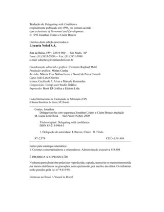 Tradução do Delegating with Confidence
originalmente publicado em 1996, em comum acordo
com o Institute of Personnel and Development.
© 1996 Jonathan Coates e Claire Breeze

Direitos desta edição reservados à
Livraria Nobel S.A.

Rua da Balsa, 559 - 02910-000 — São Paulo, SP
Fone: (11) 3933-2800 — Fax: (11) 3931-3988
e-mail: ednobel@livrarianobel.com.br

Coordenação editorial e gráfica: Clemente Raphael Mahl
Produção gráfica: Mirian Cunha
Revisão: Márcia Cruz Nóboa Leme e Daniel de Paiva Cazzoli
Capa: João Lino Oliveira
Ícones: Cecília de P. Alves e Marcela Guimarães
Composição: CompLaser Studio Gráfico
Impressão: Book RJ Gráfica e Editora Ltda.


Dados Internacionais de Catalogação na Publicação (CIP)
(Câmara Brasileira do Livro, SP, Brasil)

    Coates, Jonathan
        Delegar tarefas com segurança/Jonathan Coates e Claire Breeze; tradução
    M. Lúcia Leite Rosa — São Paulo: Nobel, 2000

         Título original: Delegating with confidence.
         ISBN 85-213-0964-3

         1. Delegação de autoridade I. Breeze, Claire. II. Título.

    97-2579                                                          CDD-659.404

Índice para catálogo sistemático:
1. Gerentes como treinadores e orientadores: Administração executiva 658.404

É PROIBIDA A REPRODUÇÃO

Nenhuma parte desta obra poderá ser reproduzida, copiada, transcrita ou mesmo transmitida
por meios eletrônicos ou gravações, sem a permissão, por escrito, do editor. Os infratores
serão punidos pela Lei nº 9.610/98.

Impresso no Brasil / Printed in Brazil
 