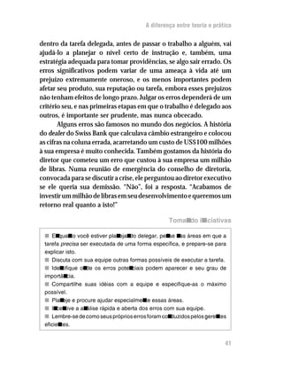 A diferença entre teoria e prática


dentro da tarefa delegada, antes de passar o trabalho a alguém, vai
ajudá-lo a planejar o nível certo de instrução e, também, uma
estratégia adequada para tomar providências, se algo sair errado. Os
erros significativos podem variar de uma ameaça à vida até um
prejuízo extremamente oneroso, e os menos importantes podem
afetar seu produto, sua reputação ou tarefa, embora esses prejuízos
não tenham efeitos de longo prazo. Julgar os erros dependerá de um
critério seu, e nas primeiras etapas em que o trabalho é delegado aos
outros, é importante ser prudente, mas nunca obcecado.
       Alguns erros são famosos no mundo dos negócios. A história
do dealer do Swiss Bank que calculava câmbio estrangeiro e colocou
as cifras na coluna errada, acarretando um custo de US$100 milhões
à sua empresa é muito conhecida. Também gostamos da história do
diretor que cometeu um erro que custou à sua empresa um milhão
de libras. Numa reunião de emergência do conselho de diretoria,
convocada para se discutir a crise, ele perguntou ao diretor executivo
se ele queria sua demissão. “Não”, foi a resposta. “Acabamos de
investir um milhão de libras em seu desenvolvimento e queremos um
retorno real quanto a isto!”

                                                    Tomando iniciativas

 n En   quan você estiver plan
              to                 ejan delegar, pen n áreas em que a
                                     do              se as
 tarefa FHA?EI= ser executada de uma forma específica, e prepare-se para
 explicar isto.
 n Discuta com sua equipe outras formas possíveis de executar a tarefa.
 n Iden  tifique on os erros poten
                   de                 ciais podem aparecer e seu grau de
 importân   cia.
 n Compartilhe suas idéias com a equipe e especifique-as o máximo
 possível.
 n Plan e procure ajudar especialmen essas áreas.
         eje                                te
 n In tive a an
       cen         álise rápida e aberta dos erros com sua equipe.
 n Lembre-se de como seus próprios erros foram con    duzidos pelos gerentes
 eficientes.


                                                                           41
 