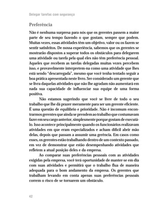 Delegar tarefas com segurança

Preferência
Não é nenhuma surpresa para nós que os gerentes passem a maior
parte de seu tempo fazendo o que gostam, sempre que podem.
Muitas vezes, essas atividades têm um objetivo, valor ou os fazem se
sentir satisfeitos. De nossa experiência, sabemos que os gerentes se
mostrarão dispostos a superar todos os obstáculos para delegarem
uma atividade ou tarefa pela qual eles não têm preferência pessoal.
Aqueles que recebem as tarefas delegadas muitas vezes percebem
isso, e provavelmente interpretem-na como uma atividade que lhes
está sendo “descarregada”, mesmo que você tenha tentado seguir a
boa prática apresentada neste livro. Ser considerado um gerente que
se livra daquelas atividades que não lhe agradam não aumentará em
nada sua capacidade de influenciar sua equipe de uma forma
positiva.
       Não estamos sugerindo que você se livre de todo o seu
trabalho que lhe dá prazer meramente para ser um gerente eficiente.
É uma questão de equilíbrio e prioridade. Não é incomum encon-
trarmos gerentes que ainda se prendem ao trabalho que costumavam
fazer em seu cargo anterior, simplesmente porque gostam de executá-
lo. Isso acontece principalmente quando os funcionários realizavam
atividades em que eram especializados e acham difícil abrir mão
delas, depois que passam a assumir uma gerência. Em casos como
esses, os gerentes estão trabalhando dentro de um contexto passado,
em vez de demonstrar que estão desempenhando atividades que
refletem a atual posição deles e da empresa.
       Ao comparar suas preferências pessoais com as atividades
exigidas pela empresa, você terá oportunidade de manter-se em dia
com suas atividades e permitirá que o trabalho flua de maneira
adequada para o bom andamento da empresa. Os gerentes que
trabalham levando em conta apenas suas preferências pessoais
correm o risco de se tornarem um obstáculo.



42
 